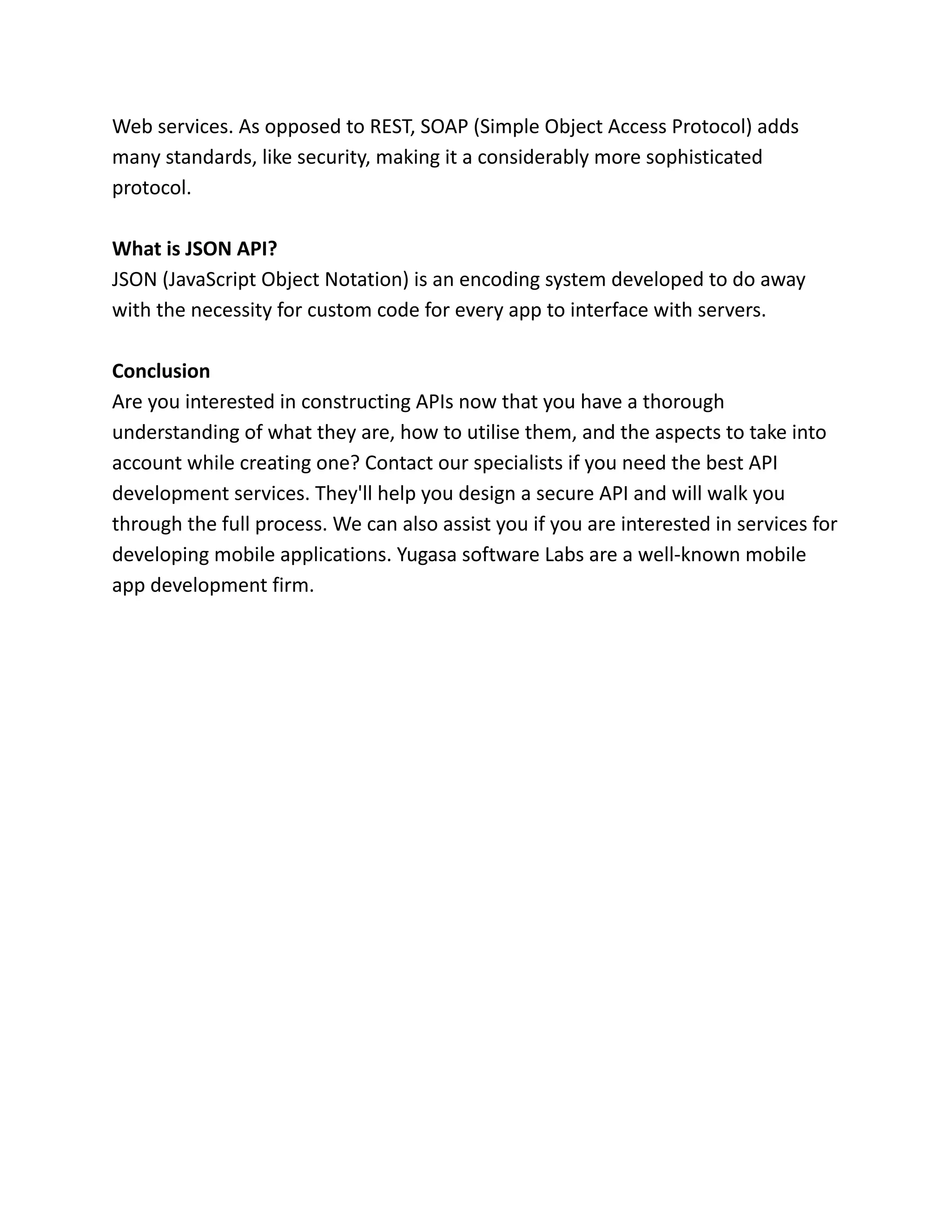 Web services. As opposed to REST, SOAP (Simple Object Access Protocol) adds
many standards, like security, making it a considerably more sophisticated
protocol.
What is JSON API?
JSON (JavaScript Object Notation) is an encoding system developed to do away
with the necessity for custom code for every app to interface with servers.
Conclusion
Are you interested in constructing APIs now that you have a thorough
understanding of what they are, how to utilise them, and the aspects to take into
account while creating one? Contact our specialists if you need the best API
development services. They'll help you design a secure API and will walk you
through the full process. We can also assist you if you are interested in services for
developing mobile applications. Yugasa software Labs are a well-known mobile
app development firm.
 
