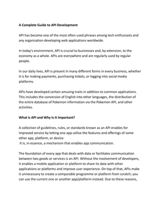 A Complete Guide to API Development
API has become one of the most often used phrases among tech enthusiasts and
any organisation developing web applications worldwide.
In today's environment, API is crucial to businesses and, by extension, to the
economy as a whole. APIs are everywhere and are regularly used by regular
people.
In our daily lives, API is present in many different forms in every business, whether
it is for making payments, purchasing tickets, or logging into social media
platforms.
APIs have developed certain amusing traits in addition to common applications.
This includes the conversion of English into other languages, the distribution of
the entire database of Pokemon information via the Pokemon API, and other
activities.
What is API and Why Is It Important?
A collection of guidelines, rules, or standards known as an API enables for
improved service by letting one app utilise the features and offerings of some
other app, platform, or device.
It is, in essence, a mechanism that enables app communication.
The foundation of every app that deals with data or facilitates communication
between two goods or services is an API. Without the involvement of developers,
it enables a mobile application or platform to share its data with other
applications or platforms and improve user experience. On top of that, APIs make
it unnecessary to create a comparable programme or platform from scratch; you
can use the current one or another app/platform instead. Due to these reasons,
 