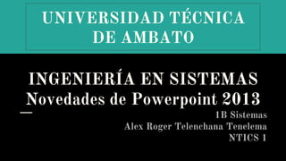 UNIVERSIDAD TÉCNICA
DE AMBATO
INGENIERÍA EN SISTEMAS
Novedades de Powerpoint 2013
1B Sistemas
Alex Roger Telenchana Tenelema
NTICS 1
 