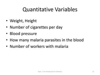 Quantitative Variables
• Weight, Height
• Number of cigarettes per day
• Blood pressure
• How many malaria parasites in the blood
• Number of workers with malaria
Topic 1: An Introduction to Statistics 12
 