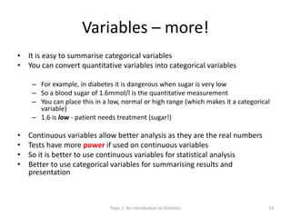 Variables – more!
• It is easy to summarise categorical variables
• You can convert quantitative variables into categorical variables
– For example, in diabetes it is dangerous when sugar is very low
– So a blood sugar of 1.6mmol/l is the quantitative measurement
– You can place this in a low, normal or high range (which makes it a categorical
variable)
– 1.6 is low - patient needs treatment (sugar!)
• Continuous variables allow better analysis as they are the real numbers
• Tests have more power if used on continuous variables
• So it is better to use continuous variables for statistical analysis
• Better to use categorical variables for summarising results and
presentation
Topic 1: An Introduction to Statistics 14
 
