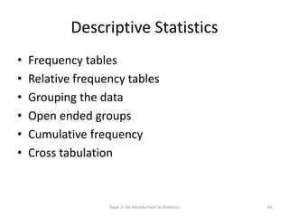 Descriptive Statistics
• Frequency tables
• Relative frequency tables
• Grouping the data
• Open ended groups
• Cumulative frequency
• Cross tabulation
Topic 1: An Introduction to Statistics 16
 