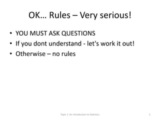 OK… Rules – Very serious!
• YOU MUST ASK QUESTIONS
• If you dont understand - let's work it out!
• Otherwise – no rules
Topic 1: An Introduction to Statistics 2
 