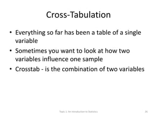 Cross-Tabulation
• Everything so far has been a table of a single
variable
• Sometimes you want to look at how two
variables influence one sample
• Crosstab - is the combination of two variables
Topic 1: An Introduction to Statistics 26
 