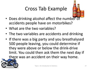 Cross Tab Example
• Does drinking alcohol affect the number of
accidents people have on motorbikes?
• What are the two variables?
• The two variables are accidents and drinking
• If there was a big party and you breathalysed
500 people leaving, you could determine if
they were above or below the drink-drive
limit. You could then ask them the next day if
there was an accident on their way home.
Topic 1: An Introduction to Statistics 27
 