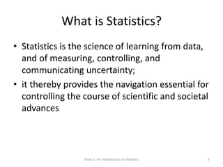 What is Statistics?
• Statistics is the science of learning from data,
and of measuring, controlling, and
communicating uncertainty;
• it thereby provides the navigation essential for
controlling the course of scientific and societal
advances
Topic 1: An Introduction to Statistics 3
 