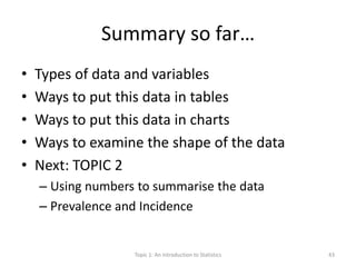Summary so far…
• Types of data and variables
• Ways to put this data in tables
• Ways to put this data in charts
• Ways to examine the shape of the data
• Next: TOPIC 2
– Using numbers to summarise the data
– Prevalence and Incidence
Topic 1: An Introduction to Statistics 43
 