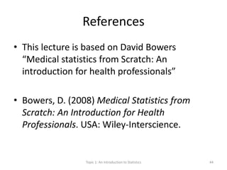 References
• This lecture is based on David Bowers
“Medical statistics from Scratch: An
introduction for health professionals”
• Bowers, D. (2008) Medical Statistics from
Scratch: An Introduction for Health
Professionals. USA: Wiley-Interscience.
Topic 1: An Introduction to Statistics 44
 