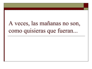 A veces, las mañanas no son,
como quisieras que fueran...
 
