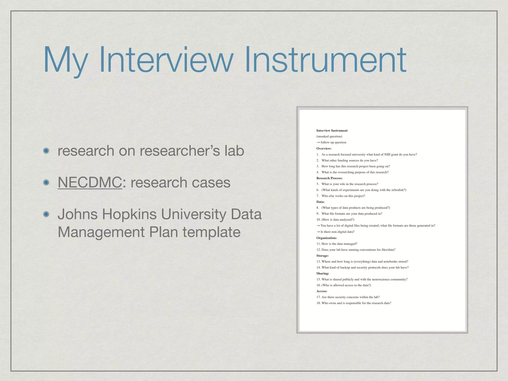 Interview Instrument
(unasked question)
→ follow-up question
Overview:
1. As a research focused university what kind of NIH grant do you have?
2. What other funding sources do you have?
3. How long has this research project been going on?
4. What is the overarching purpose of this research?
Research Process:
5. What is your role in the research process?
6. (What kinds of experiments are you doing with the zebraﬁsh?)
7. Who else works on this project?
Data:
8. (What types of data products are being produced?)
9. What ﬁle formats are your data produced in?
10. (How is data analyzed?)
→ You have a lot of digital ﬁles being created, what ﬁle formats are those generated in?
→ Is there non-digital data?
Organization:
11. How is the data managed?
12. Does your lab have naming conventions for ﬁles/data?
Storage:
13. Where and how long is (everything) data and notebooks stored?
14. What kind of backup and security protocols does your lab have?
Sharing:
15. What is shared publicly and with the neuroscience community?
16. (Who is allowed access to the data?)
Access:
17. Are there security concerns within the lab?
18. Who owns and is responsible for the research data?
My Interview Instrument
research on researcher’s lab

NECDMC: research cases

Johns Hopkins University Data
Management Plan template
 