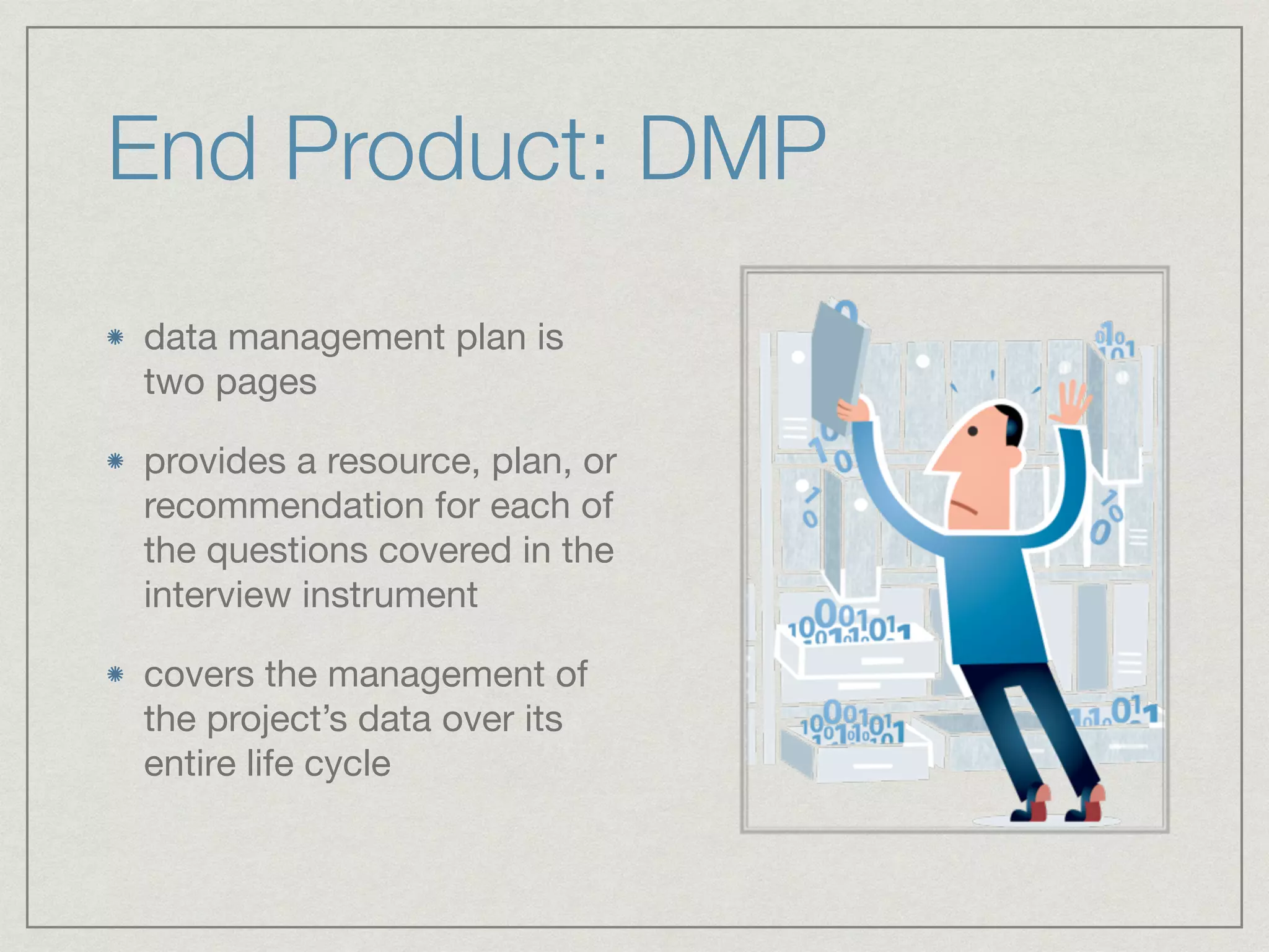 End Product: DMP
data management plan is
two pages

provides a resource, plan, or
recommendation for each of
the questions covered in the
interview instrument 

covers the management of
the project’s data over its
entire life cycle
 