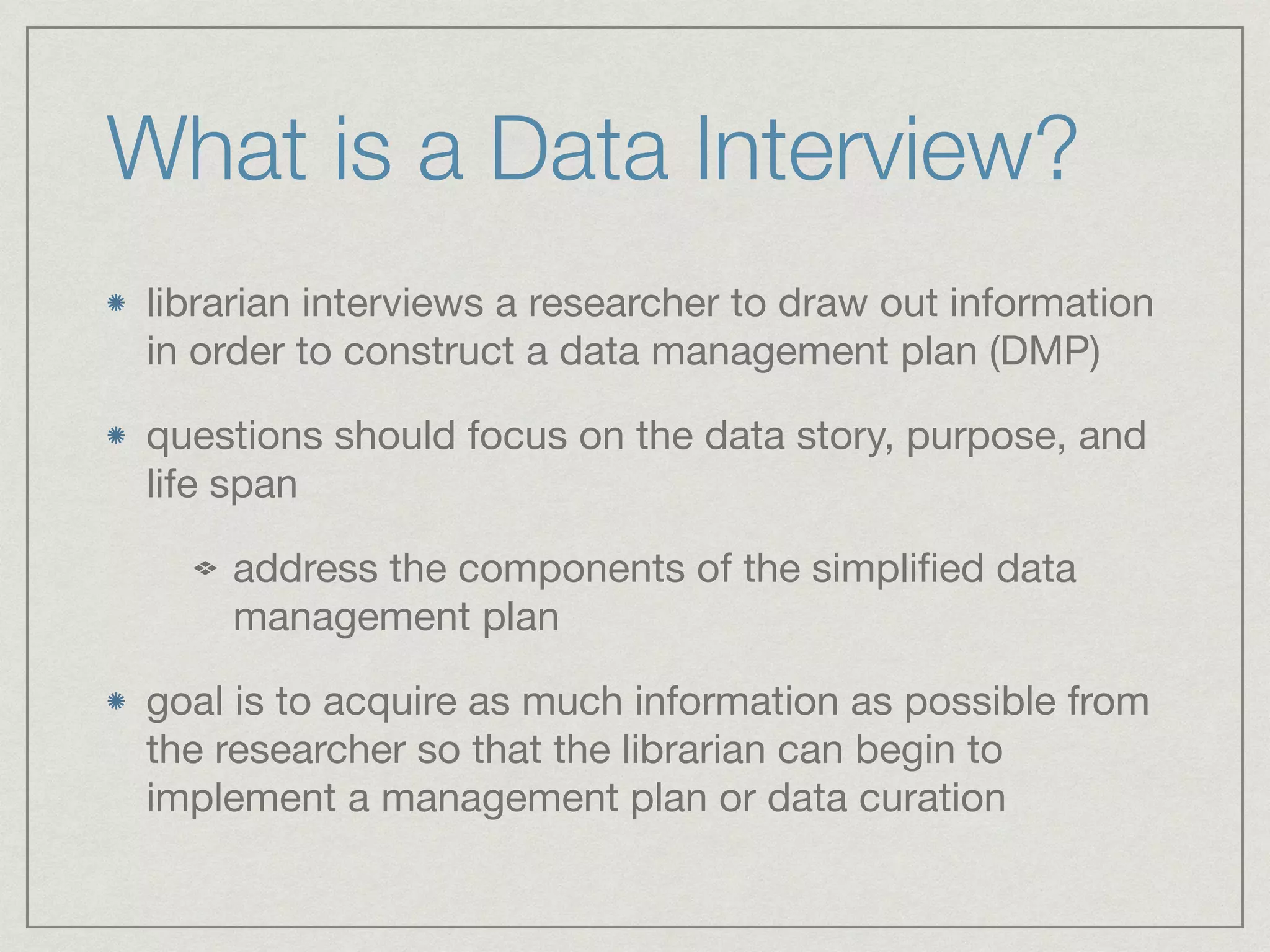 What is a Data Interview?
librarian interviews a researcher to draw out information
in order to construct a data management plan (DMP)

questions should focus on the data story, purpose, and
life span

address the components of the simpliﬁed data
management plan

goal is to acquire as much information as possible from
the researcher so that the librarian can begin to
implement a management plan or data curation
 