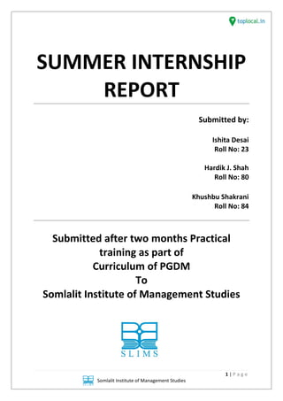 1 | P a g e
Somlalit Institute of Management Studies
SUMMER INTERNSHIP
REPORT
Submitted by:
Ishita Desai
Roll No: 23
Hardik J. Shah
Roll No: 80
Khushbu Shakrani
Roll No: 84
Submitted after two months Practical
training as part of
Curriculum of PGDM
To
Somlalit Institute of Management Studies
1 | P a g e
Somlalit Institute of Management Studies
SUMMER INTERNSHIP
REPORT
Submitted by:
Ishita Desai
Roll No: 23
Hardik J. Shah
Roll No: 80
Khushbu Shakrani
Roll No: 84
Submitted after two months Practical
training as part of
Curriculum of PGDM
To
Somlalit Institute of Management Studies
1 | P a g e
Somlalit Institute of Management Studies
SUMMER INTERNSHIP
REPORT
Submitted by:
Ishita Desai
Roll No: 23
Hardik J. Shah
Roll No: 80
Khushbu Shakrani
Roll No: 84
Submitted after two months Practical
training as part of
Curriculum of PGDM
To
Somlalit Institute of Management Studies
 