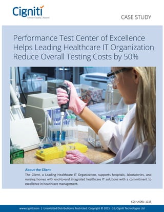 www.cigniti.com | Unsolicited Distribution is Restricted. Copyright © 2015 - 16, Cigniti Technologies Ltd
The Client, a Leading Healthcare IT Organization, supports hospitals, laboratories, and
nursing homes with end-to-end integrated healthcare IT solutions with a commitment to
excellence in healthcare management.
About the Client
CASE STUDY
Performance Test Center of Excellence
Helps Leading Healthcare IT Organization
Reduce Overall Testing Costs by 50%
CCS-UK001-1215
 