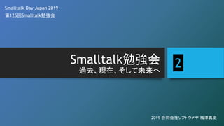 Smalltalk勉強会
過去、現在、そして未来へ
Smalltalk Day Japan 2019
第125回Smalltalk勉強会
2019 合同会社ソフトウメヤ 梅澤真史
2
 