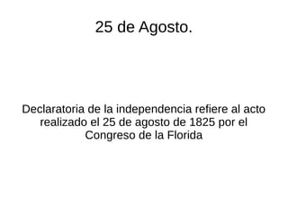25 de Agosto.
Declaratoria de la independencia refiere al acto
realizado el 25 de agosto de 1825 por el
Congreso de la Florida
 