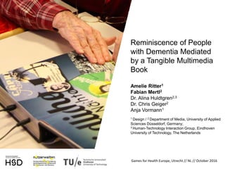 Reminiscence of People
with Dementia Mediated
by a Tangible Multimedia
Book
Amelie Ritter1
Fabian Mertl2
Dr. Alina Huldtgren2,3
Dr. Chris Geiger2
Anja Vormann1
1 Design / 2 Department of Media, University of Applied
Sciences Düsseldorf, Germany;
3 Human-Technology Interaction Group, Eindhoven
University of Technology, The Netherlands
Games for Health Europe, Utrecht // NL // October 2016
 