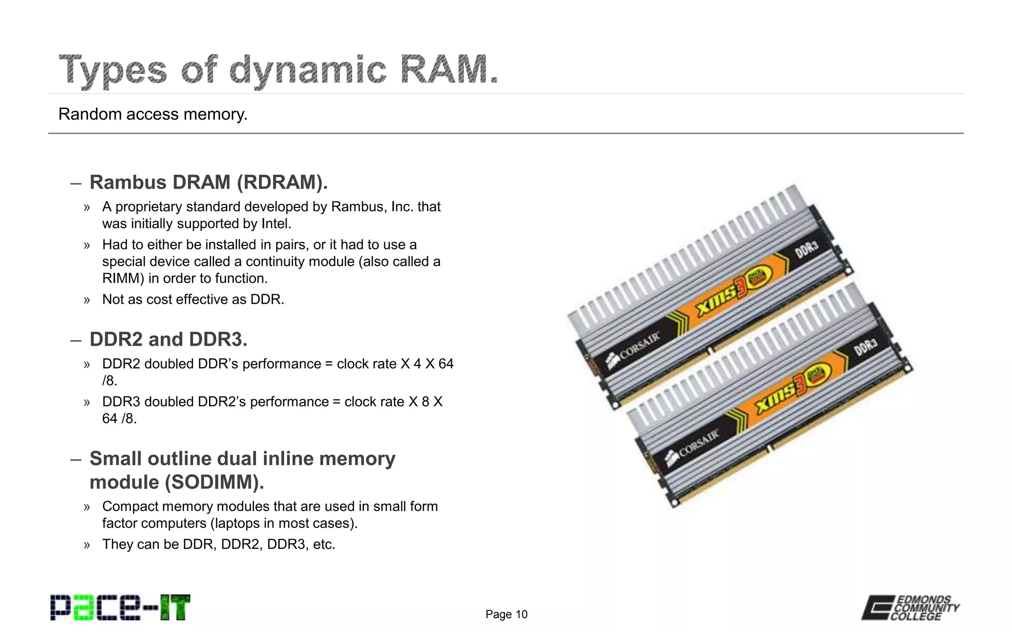 Page 10
– Rambus DRAM (RDRAM).
» A proprietary standard developed by Rambus, Inc. that
was initially supported by Intel.
» Had to either be installed in pairs, or it had to use a
special device called a continuity module (also called a
RIMM) in order to function.
» Not as cost effective as DDR.
– DDR2 and DDR3.
» DDR2 doubled DDR’s performance = clock rate X 4 X 64
/8.
» DDR3 doubled DDR2’s performance = clock rate X 8 X
64 /8.
– Small outline dual inline memory
module (SODIMM).
» Compact memory modules that are used in small form
factor computers (laptops in most cases).
» They can be DDR, DDR2, DDR3, etc.
Random access memory.
 