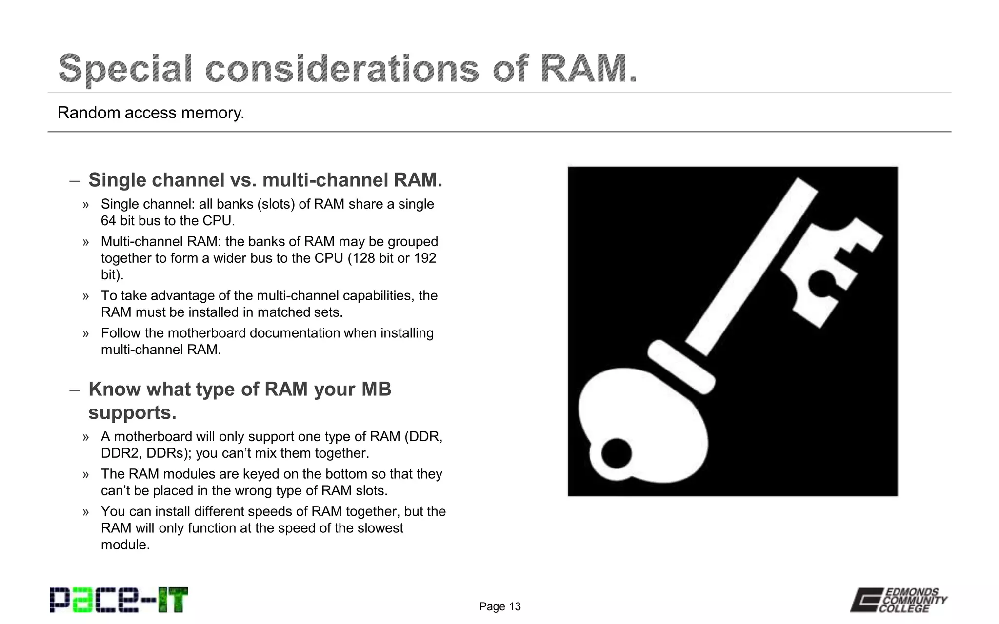 Page 13
– Single channel vs. multi-channel RAM.
» Single channel: all banks (slots) of RAM share a single
64 bit bus to the CPU.
» Multi-channel RAM: the banks of RAM may be grouped
together to form a wider bus to the CPU (128 bit or 192
bit).
» To take advantage of the multi-channel capabilities, the
RAM must be installed in matched sets.
» Follow the motherboard documentation when installing
multi-channel RAM.
– Know what type of RAM your MB
supports.
» A motherboard will only support one type of RAM (DDR,
DDR2, DDRs); you can’t mix them together.
» The RAM modules are keyed on the bottom so that they
can’t be placed in the wrong type of RAM slots.
» You can install different speeds of RAM together, but the
RAM will only function at the speed of the slowest
module.
Random access memory.
 