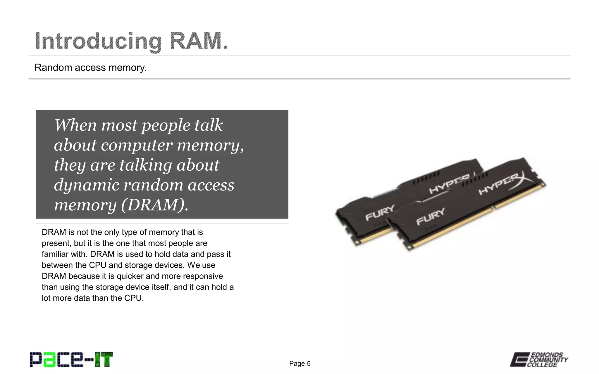 Page 5
When most people talk
about computer memory,
they are talking about
dynamic random access
memory (DRAM).
DRAM is not the only type of memory that is
present, but it is the one that most people are
familiar with. DRAM is used to hold data and pass it
between the CPU and storage devices. We use
DRAM because it is quicker and more responsive
than using the storage device itself, and it can hold a
lot more data than the CPU.
Random access memory.
 
