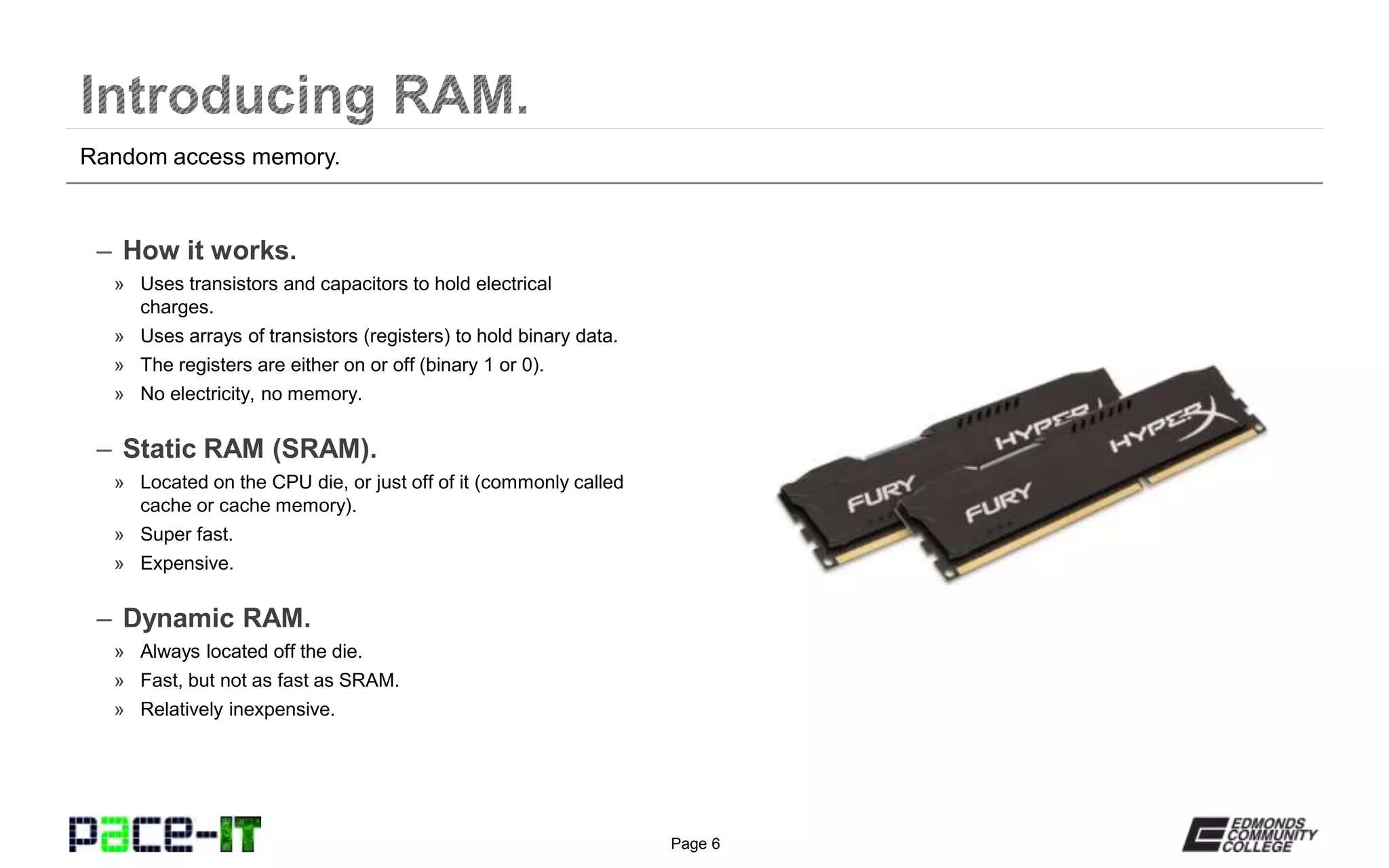 Page 6
– How it works.
» Uses transistors and capacitors to hold electrical
charges.
» Uses arrays of transistors (registers) to hold binary data.
» The registers are either on or off (binary 1 or 0).
» No electricity, no memory.
– Static RAM (SRAM).
» Located on the CPU die, or just off of it (commonly called
cache or cache memory).
» Super fast.
» Expensive.
– Dynamic RAM.
» Always located off the die.
» Fast, but not as fast as SRAM.
» Relatively inexpensive.
Random access memory.
 