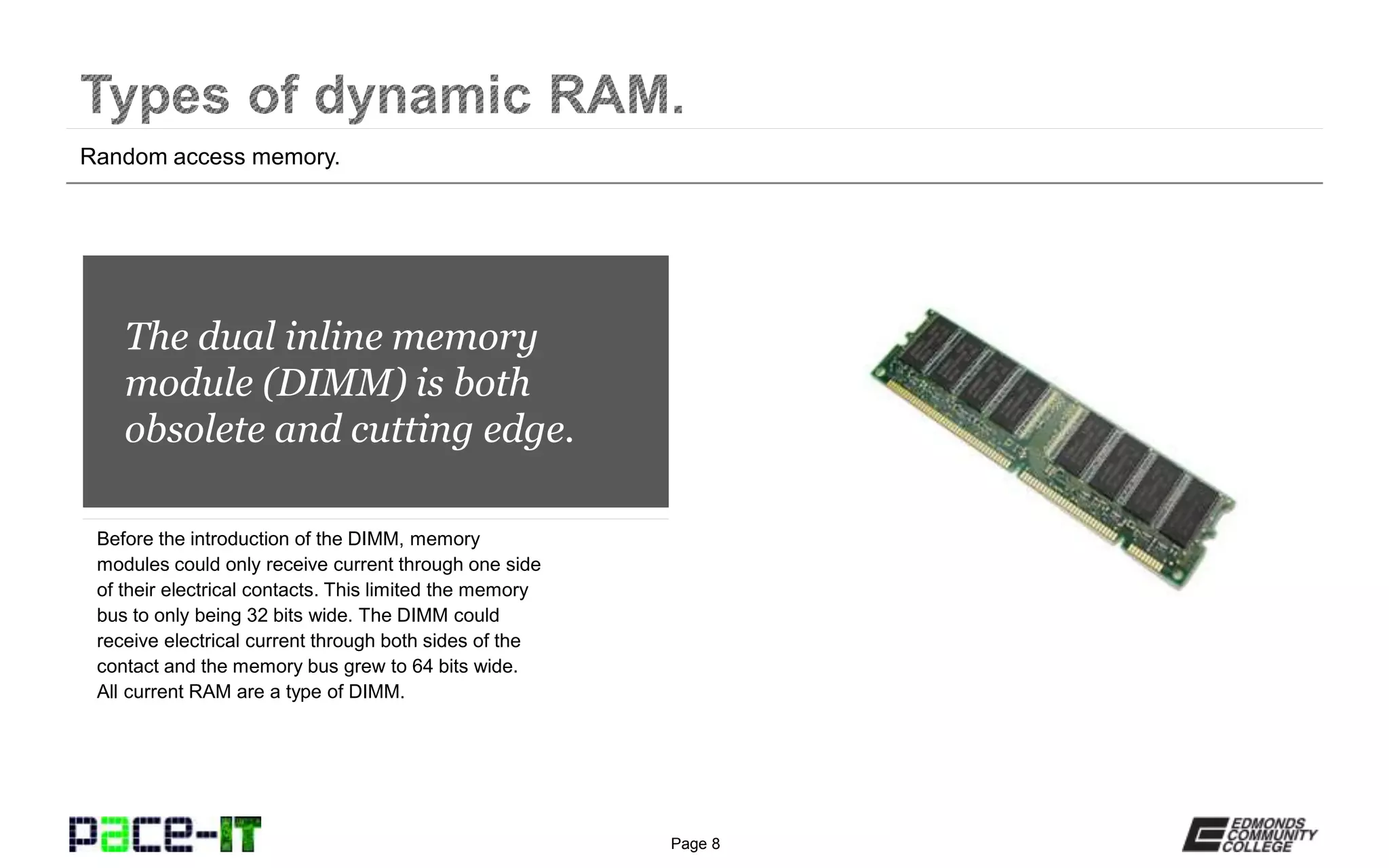 Page 8
The dual inline memory
module (DIMM) is both
obsolete and cutting edge.
Before the introduction of the DIMM, memory
modules could only receive current through one side
of their electrical contacts. This limited the memory
bus to only being 32 bits wide. The DIMM could
receive electrical current through both sides of the
contact and the memory bus grew to 64 bits wide.
All current RAM are a type of DIMM.
Random access memory.
 