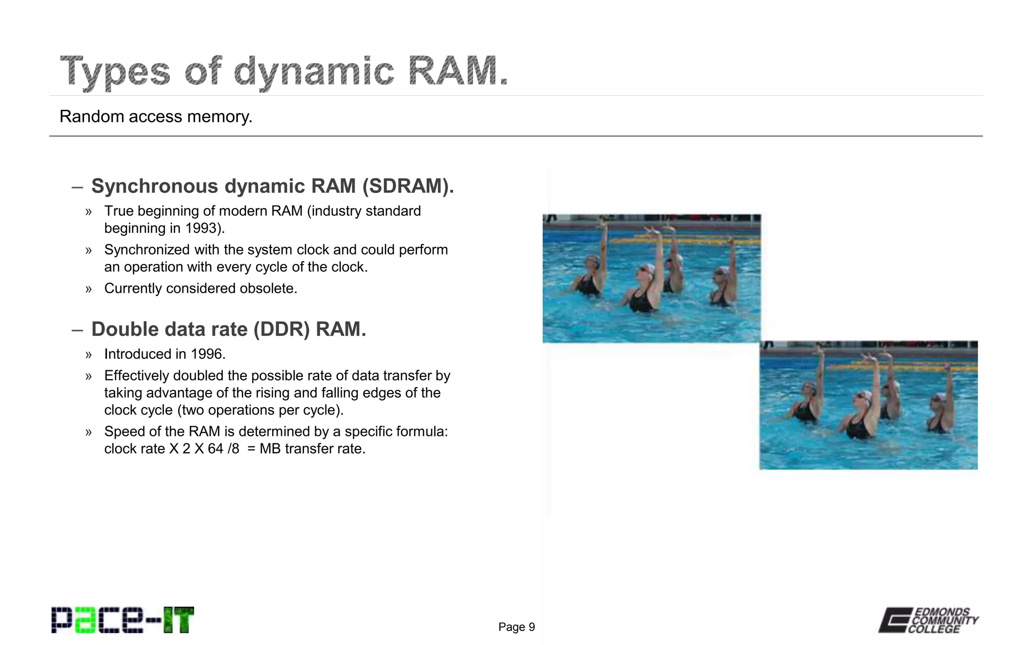 Page 9
– Synchronous dynamic RAM (SDRAM).
» True beginning of modern RAM (industry standard
beginning in 1993).
» Synchronized with the system clock and could perform
an operation with every cycle of the clock.
» Currently considered obsolete.
– Double data rate (DDR) RAM.
» Introduced in 1996.
» Effectively doubled the possible rate of data transfer by
taking advantage of the rising and falling edges of the
clock cycle (two operations per cycle).
» Speed of the RAM is determined by a specific formula:
clock rate X 2 X 64 /8 = MB transfer rate.
Random access memory.
 