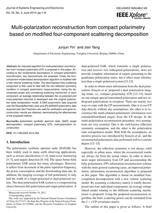 Journal of Systems Engineering and Electronics 
Vol. 25, No. 3, June 2014, pp.1–9 
Multi-polarization reconstruction from compact polarimetry 
based on modified four-component scattering decomposition 
Junjun Yin∗ and Jian Yang 
Department of Electronic Engineering, Tsinghua University, Beijing 100084, China 
Abstract: An improved algorithm for multi-polarization reconstruc-tion 
from compact polarimetry (CP) is proposed in this paper. Ac-cording 
to two fundamental assumptions in compact polarimetric 
reconstruction, two improvements are proposed. Firstly, the four-component 
model-based decomposition algorithm is modified with 
a new volume scattering model. The decomposed helix scattering 
component is then used to deal with the non-reflection symmetry 
condition in compact polarimetric measurements. Using the de-composed 
power and considering scattering mechanism of each 
component, an average relationship between the co-polarized and 
cross-polarized channels is developed over the original polariza-tion 
state extrapolation model. E-SAR polarimetric data acquired 
over the Oberpfaffenhofen area and JPL/AIRSAR polarimetric data 
acquired over San Francisco are used for verification and good re-construction 
results are obtained, demonstrating the effectiveness 
of the proposed method. 
Keywords: polarimetric synthetic aperture radar (SAR), target 
decomposition, compact polarimetry (CP), multi-polarization re-construction. 
DOI: 10.1109/JSEE.2014.000 
1. Introduction 
The polarimetric synthetic aperture radar (PolSAR) has 
been widely used in many earth observing applications, 
such as terrain classification [1–4], land cover monitoring 
[5–7], and targets detection [8–10]. The space-borne fully 
polarimetric SAR sensor has many advantages. However, 
it suffers from increment of the pulse repetition frequency, 
the power consumption, and the downloading data rate. In 
addition, the imaging coverage of full polarimetry is only 
half the width of a single-polarized or dual-polarized sys-tem. 
The dual polarization SAR system is a compromising 
choice between full polarization and single polarization. A 
Manuscript received October 19, 2012. 
*Corresponding author. 
This work was supported by the National Natural Science Foundation 
of China (41171317), the State Key Program of the Natural Science Foun-dation 
of China (61132008), and the Research Foundation of Tsinghua 
University. 
dual-polarized SAR, which transmits a single polariza-tion 
and receives two orthogonal polarizations, does not 
provide complete information of targets pertaining to the 
quadrature polarization states, but it offers more informa-tion 
than a single-polarized system [11,12]. 
In order to obtain more information from the dual polar-ization, 
Souyris et al. proposed a dual polarization imag-ing 
mode, i.e., compact polarimetry (CP) [12–15], based 
on one unique special transmitted polarization and two or-thogonal 
polarizations in reception. There are mainly two 
ways to cope with the CP measurements. One is to use CP 
data directly without any assumptions; the other is to re-construct 
the multi-channel polarimetric information over 
extended/distributed targets from the CP design. In the 
multi-polarization reconstruction procedure, two assump-tions 
are very essential. One is the well-known reflection 
symmetry assumption, and the other is the polarization 
state extrapolation model. With both the assumptions, an 
iterative process was introduced by Souyris et al., and the 
reconstructed polarimetric data performed well to a certain 
degree [12–15]. 
However, the reflection symmetry is not always valid 
especially in urban areas, where the reconstructed results 
are always far from the actual values. In order to derive 
more target information from CP and accommodate the 
fully polarimetric (FP) information reconstruction scheme 
with the more general scattering cases, an improved polari-metric 
information reconstruction algorithm is proposed 
in this paper. This algorithm is based on modified four-component 
decomposition with a new volume scattering 
model. By assuming a coherency matrix is totally decom-posed 
into four individual components, an average extrap-olated 
model relating to the different scattering mecha-nisms 
is proposed. Using the proposed reconstruction al-gorithm, 
the helix scattering power can be estimated from 
the 2 × 2 CP covariance matrix. 
The outline of this paper is given as follows. A brief 
 
