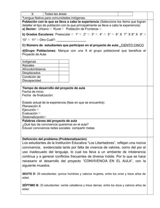 X Todas las áreas 
*Lengua Nativa para comunidades indígenas. 
Población con la que se lleva a cabo la experiencia (Seleccione los ítems que logran 
detallar el tipo de población con la que principalmente se lleva a cabo la experiencia): 
a) Sector: Urbano Rural Población ▢ ▢ de Fronteras ▢ 
b) Grados Escolares: Preescolar ▢ 1° ▢ 2° ▢ 3° ▢ 4° ▢ 5° ▢ 6° X 7° X 8° X 9° ▢ 
10° ▢ 11° ▢ Otro Cuál?: _________________ 
C) Número de estudiantes que participan en el proyecto de aula: _ CIENTO CINCO 
d)Grupo Poblaciones: Marque con una X el grupo poblacional que beneficia el 
Proyecto de Aula: 
Indígenas 
Raizales 
Afrocolombianos 
Desplazados 
Condición de 
Discapacidad 
,.,. 
Tiempo de desarrollo del proyecto de aula 
Fecha de inicio: 
Fecha de finalización: 
Estado actual de la experiencia (fase en que se encuentra): 
Planeación X 
Ejecución ▢ 
Evaluación ▢ 
Sistematización▢ 
Palabras claves del proyecto de aula 
¿Qué tipo de convivencia queremos en el aula? 
Educar convivencia redes sociales compartir metas 
Definición del problema (Problematización) 
Los estudiantes de la Institución Educativa “Los Libertadores”, reflejan una nociva 
convivencia, evidenciada tanto por falta de vivencia de valores, como del por el 
uso inadecuado del lenguaje, lo cual los lleva a un ambiente de intolerancia 
continua y a generar conflictos frecuentes de diversa índole. Por lo que se hace 
necesario el desarrollo del proyecto “CONVIVENCIA EN EL AULA”, con la 
siguiente muestra: 
SEXTO D: 29 estudiantes: quince hombres y catorce mujeres, entre los once y trece años de 
edad. 
SÉPTIMO B: 33 estudiantes: veinte caballeros y trece damas, entre los doce y catorce años de 
edad. 
 