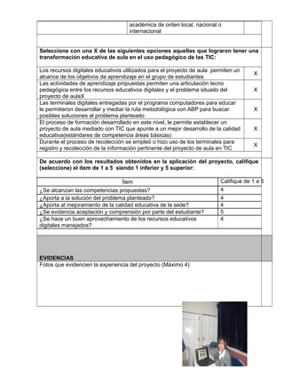 académica de orden local, nacional o 
internacional 
vbvn 
Seleccione con una X de las siguientes opciones aquellas que lograron tener una 
transformación educativa de aula en el uso pedagógico de las TIC: 
Los recursos digitales educativos utilizados para el proyecto de aula permiten un 
alcance de los objetivos de aprendizaje en el grupo de estudiantes X 
Las actividades de aprendizaje propuestas permiten una articulación tecno 
pedagógica entre los recursos educativos digitales y el problema situado del 
X 
proyecto de aulaX 
Las terminales digitales entregadas por el programa computadores para educar 
le permitieron desarrollar y mediar la ruta metodológica con ABP para buscar 
posibles soluciones al problema planteado 
X 
El proceso de formación desarrollado en este nivel, le permite establecer un 
proyecto de aula mediado con TIC que apunte a un mejor desarrollo de la calidad 
educativa(estándares de competencia áreas básicas) 
X 
Durante el proceso de recolección se empleó o hizo uso de los terminales para 
registro y recolección de la información pertinente del proyecto de aula en TIC X 
De acuerdo con los resultados obtenidos en la aplicación del proyecto, califique 
(seleccione) el ítem de 1 a 5 siendo 1 inferior y 5 superior: 
Ítem Califique de 1 a 5 
¿Se alcanzan las competencias propuestas? 4 
¿Aporta a la solución del problema planteado? 4 
¿Aporta al mejoramiento de la calidad educativa de la sede? 4 
¿Se evidencia aceptación y comprensión por parte del estudiante? 5 
¿Se hace un buen aprovechamiento de los recursos educativos 
4 
digitales manejados? 
EVIDENCIAS 
Fotos que evidencien la experiencia del proyecto (Máximo 4) 
 