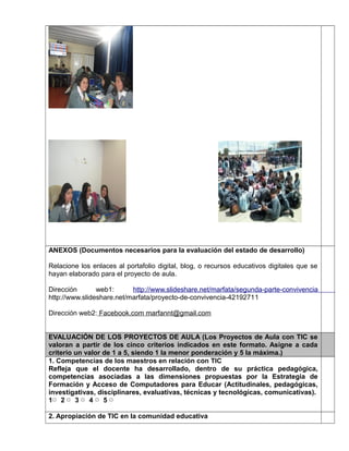 ANEXOS (Documentos necesarios para la evaluación del estado de desarrollo) 
Relacione los enlaces al portafolio digital, blog, o recursos educativos digitales que se 
hayan elaborado para el proyecto de aula. 
Dirección web1: http://www.slideshare.net/marfata/segunda-parte-convivencia 
http://www.slideshare.net/marfata/proyecto-de-convivencia-42192711 
Dirección web2: Facebook.com marfannt@gmail.com 
EVALUACIÓN DE LOS PROYECTOS DE AULA (Los Proyectos de Aula con TIC se 
valoran a partir de los cinco criterios indicados en este formato. Asigne a cada 
criterio un valor de 1 a 5, siendo 1 la menor ponderación y 5 la máxima.) 
1. Competencias de los maestros en relación con TIC 
Refleja que el docente ha desarrollado, dentro de su práctica pedagógica, 
competencias asociadas a las dimensiones propuestas por la Estrategia de 
Formación y Acceso de Computadores para Educar (Actitudinales, pedagógicas, 
investigativas, disciplinares, evaluativas, técnicas y tecnológicas, comunicativas). 
1▢ 2 ▢ 3 ▢ 4 ▢ 5 ▢ 
2. Apropiación de TIC en la comunidad educativa 
 