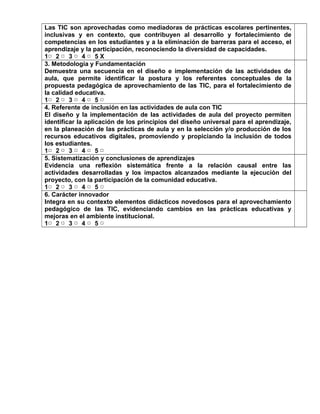 Las TIC son aprovechadas como mediadoras de prácticas escolares pertinentes, 
inclusivas y en contexto, que contribuyen al desarrollo y fortalecimiento de 
competencias en los estudiantes y a la eliminación de barreras para el acceso, el 
aprendizaje y la participación, reconociendo la diversidad de capacidades. 
1▢ 2 ▢ 3 ▢ 4 ▢ 5 X 
3. Metodología y Fundamentación 
Demuestra una secuencia en el diseño e implementación de las actividades de 
aula, que permite identificar la postura y los referentes conceptuales de la 
propuesta pedagógica de aprovechamiento de las TIC, para el fortalecimiento de 
la calidad educativa. 
1▢ 2 ▢ 3 ▢ 4 ▢ 5 ▢ 
4. Referente de inclusión en las actividades de aula con TIC 
El diseño y la implementación de las actividades de aula del proyecto permiten 
identificar la aplicación de los principios del diseño universal para el aprendizaje, 
en la planeación de las prácticas de aula y en la selección y/o producción de los 
recursos educativos digitales, promoviendo y propiciando la inclusión de todos 
los estudiantes. 
1▢ 2 ▢ 3 ▢ 4 ▢ 5 ▢ 
5. Sistematización y conclusiones de aprendizajes 
Evidencia una reflexión sistemática frente a la relación causal entre las 
actividades desarrolladas y los impactos alcanzados mediante la ejecución del 
proyecto, con la participación de la comunidad educativa. 
1▢ 2 ▢ 3 ▢ 4 ▢ 5 ▢ 
6. Carácter innovador 
Integra en su contexto elementos didácticos novedosos para el aprovechamiento 
pedagógico de las TIC, evidenciando cambios en las prácticas educativas y 
mejoras en el ambiente institucional. 
1▢ 2 ▢ 3 ▢ 4 ▢ 5 ▢ 
 