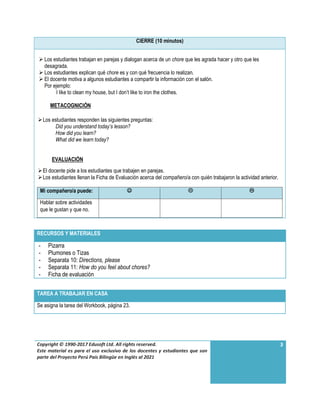 Copyright © 1990-2017 Edusoft Ltd. All rights reserved.
Este material es para el uso exclusivo de los docentes y estudiantes que son
parte del Proyecto Perú País Bilingüe en Inglés al 2021
3
CIERRE (10 minutos)
 Los estudiantes trabajan en parejas y dialogan acerca de un chore que les agrada hacer y otro que les
desagrada.
 Los estudiantes explican qué chore es y con qué frecuencia lo realizan.
 El docente motiva a algunos estudiantes a compartir la información con el salón.
Por ejemplo:
I like to clean my house, but I don’t like to iron the clothes.
METACOGNICIÓN
Los estudiantes responden las siguientes preguntas:
Did you understand today’s lesson?
How did you learn?
What did we learn today?
EVALUACIÓN
El docente pide a los estudiantes que trabajen en parejas.
Los estudiantes llenan la Ficha de Evaluación acerca del compañero/a con quién trabajaron la actividad anterior.
Mi compañero/a puede:   
Hablar sobre actividades
que le gustan y que no.
RECURSOS Y MATERIALES
- Pizarra
- Plumones o Tizas
- Separata 10: Directions, please
- Separata 11: How do you feel about chores?
- Ficha de evaluación
TAREA A TRABAJAR EN CASA
Se asigna la tarea del Workbook, página 23.
 