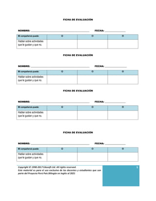Copyright © 1990-2017 Edusoft Ltd. All rights reserved.
Este material es para el uso exclusivo de los docentes y estudiantes que son
parte del Proyecto Perú País Bilingüe en Inglés al 2021
5
FICHA DE EVALUACIÓN
NOMBRE: ___________________________________________________ FECHA: __________________
Mi compañero/a puede:   
Hablar sobre actividades
que le gustan y que no.
FICHA DE EVALUACIÓN
NOMBRE: ___________________________________________________ FECHA: ___________________
Mi compañero/a puede:   
Hablar sobre actividades
que le gustan y que no.
FICHA DE EVALUACIÓN
NOMBRE: ___________________________________________________ FECHA: __________________
Mi compañero/a puede:   
Hablar sobre actividades
que le gustan y que no.
FICHA DE EVALUACIÓN
NOMBRE: ___________________________________________________ FECHA: __________________
Mi compañero/a puede:   
Hablar sobre actividades
que le gustan y que no.
 