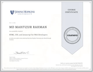 J an 17, 2022
MD MAHFUJUR RAHMAN
HTML, CSS, and Javascript for Web Developers
an online non-credit course authorized by Johns Hopkins University and offered through
Coursera
has successfully completed
Yaakov Chaikin
Adjunct Professor, Graduate Computer Science
Whiting School of Engineering
Johns Hopkins University
Verify at coursera.org/verify/YJKYTPB5XYF9
  Cour ser a has confir med the identity of this individual and their
par ticipation in the cour se.
This certi cate does not af rm that this learner was enrolled as a student at Johns Hopkins University. It does not confer a JHU grade, course credit or degree; establish a relationship between this learner and JHU; enroll or
register this learner at JHU or in any course offered by JHU; or entitle this learner to access or use resources beyond the online courses provided by Coursera.
 