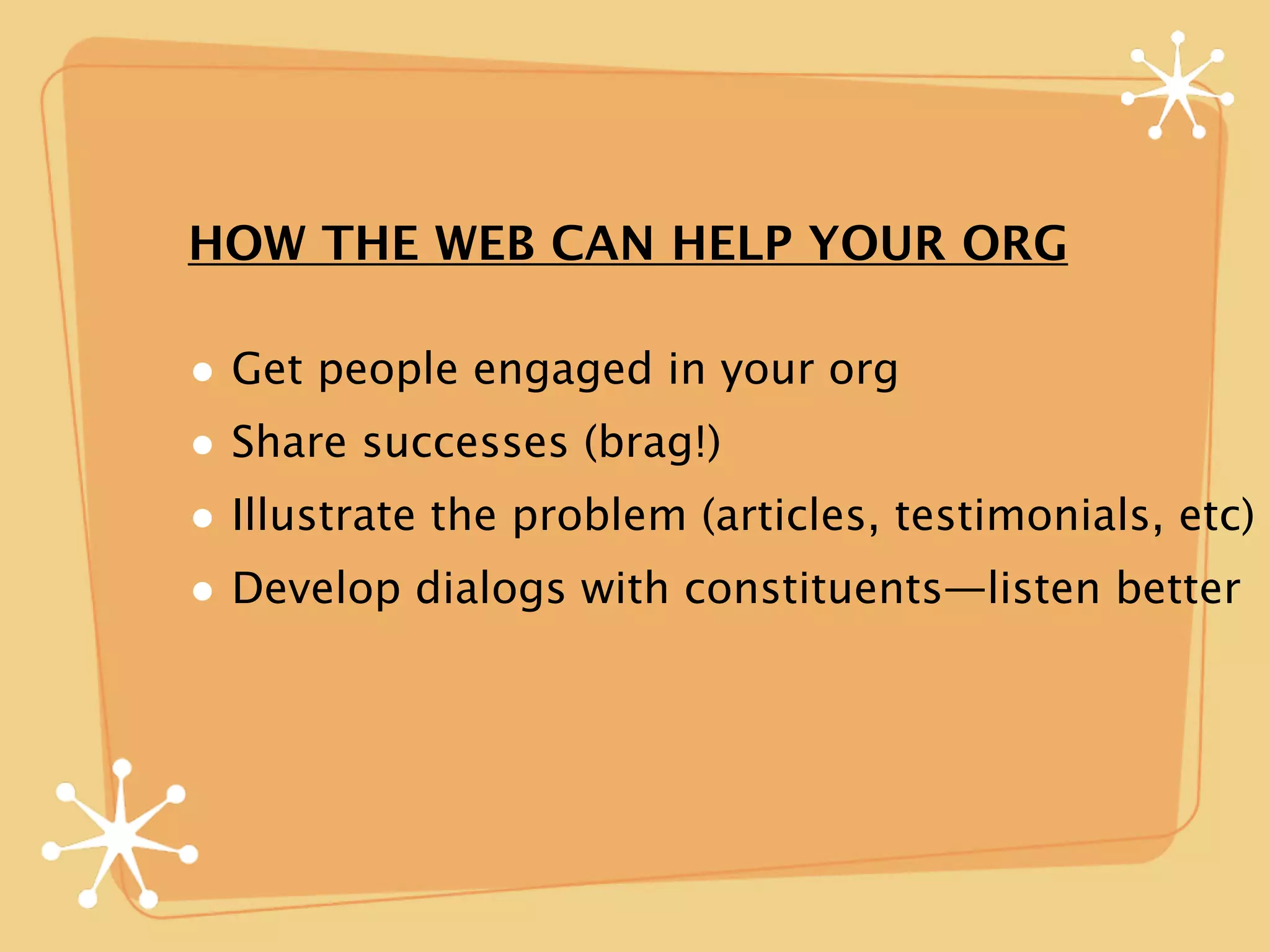 HOW THE WEB CAN HELP YOUR ORG

• Get people engaged in your org
• Share successes (brag!)
• Illustrate the problem (articles, testimonials, etc)
• Develop dialogs with constituents—listen better
 