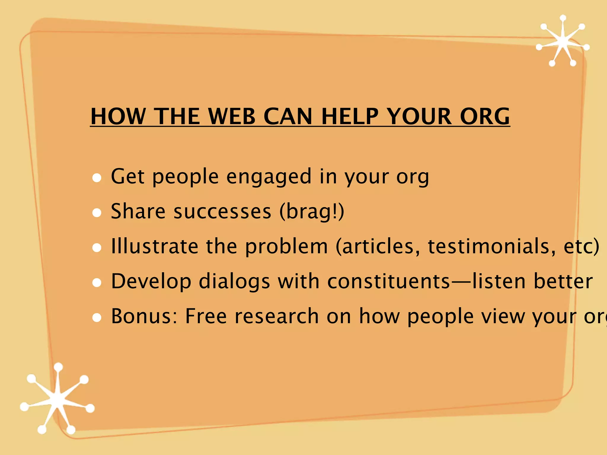 HOW THE WEB CAN HELP YOUR ORG

• Get people engaged in your org
• Share successes (brag!)
• Illustrate the problem (articles, testimonials, etc)
• Develop dialogs with constituents—listen better
• Bonus: Free research on how people view your org
 