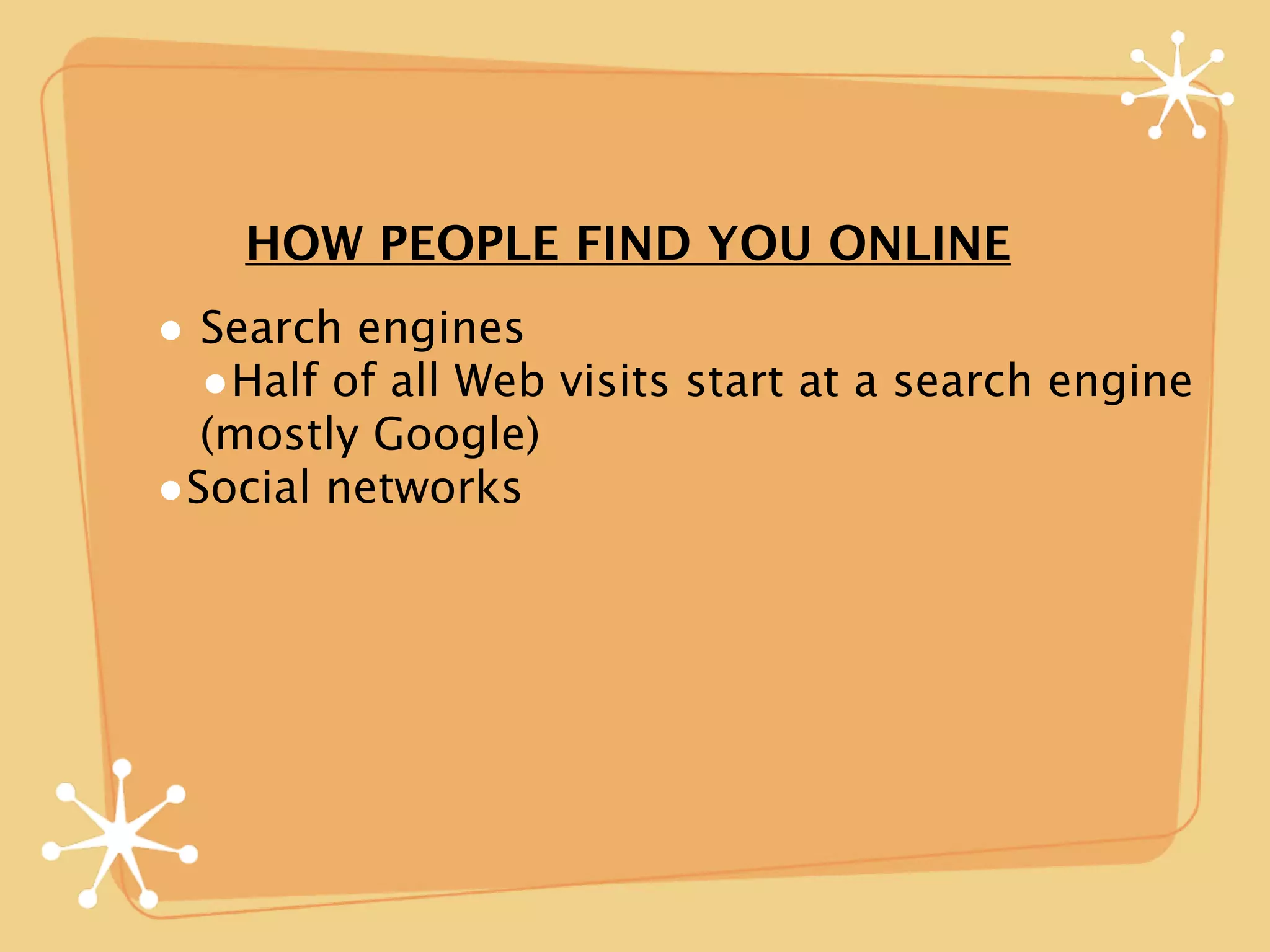 HOW PEOPLE FIND YOU ONLINE
• Search engines
  •Half of all Web visits start at a search engine
  (mostly Google)
•Social networks
 