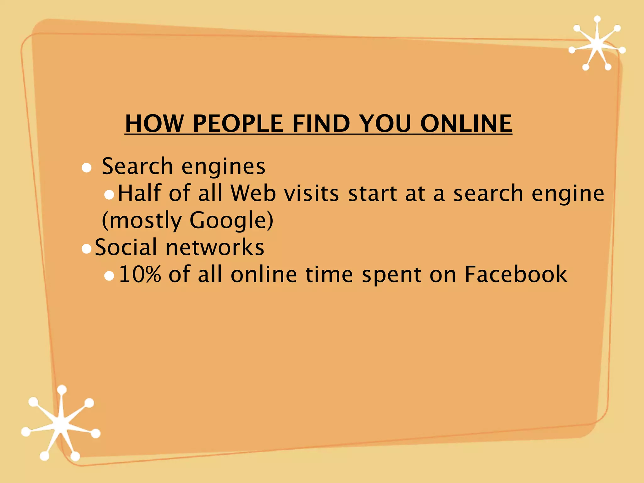 HOW PEOPLE FIND YOU ONLINE
• Search engines
  •Half of all Web visits start at a search engine
  (mostly Google)
•Social networks
  •10% of all online time spent on Facebook
 