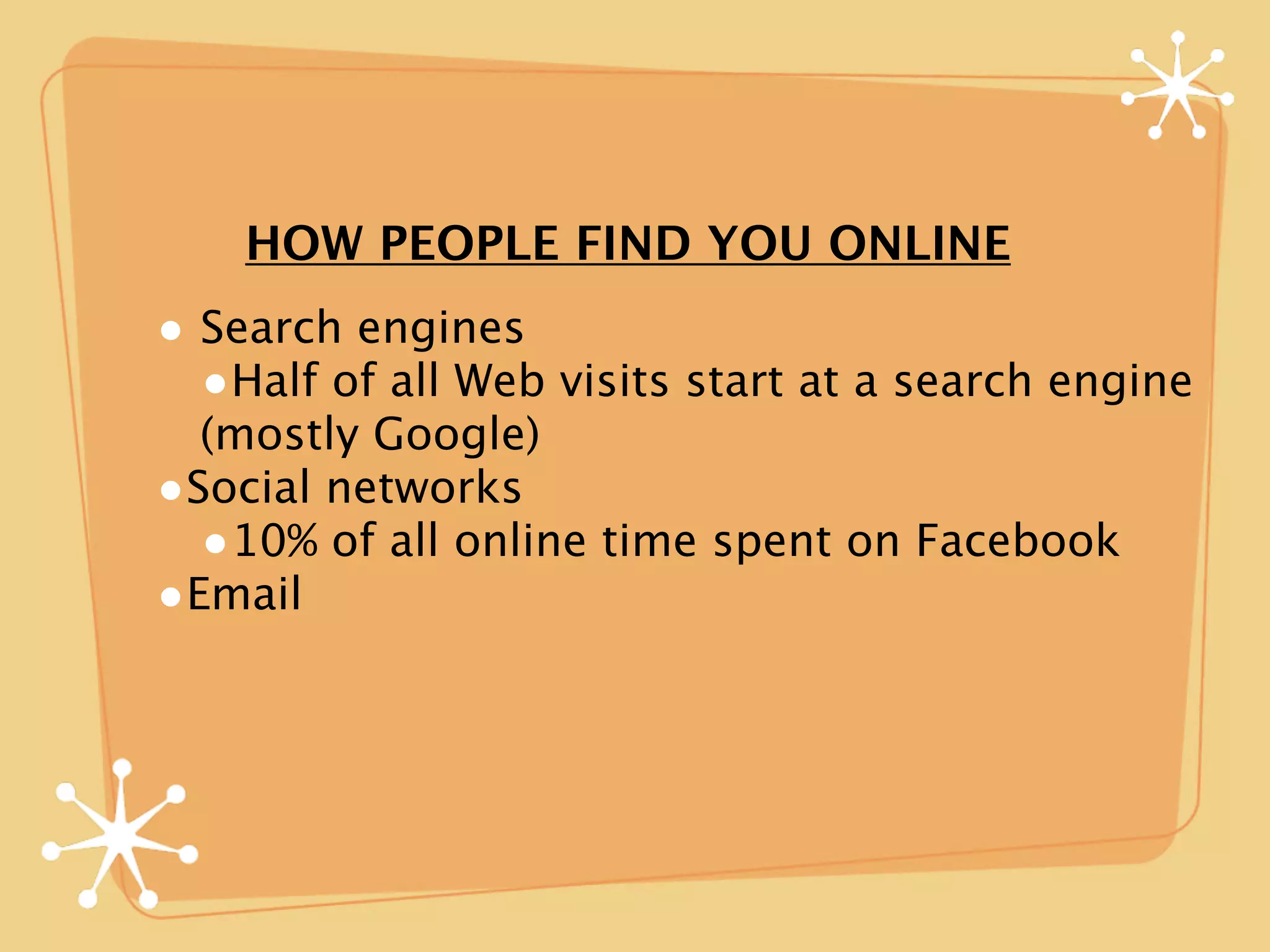 HOW PEOPLE FIND YOU ONLINE
• Search engines
  •Half of all Web visits start at a search engine
  (mostly Google)
•Social networks
  •10% of all online time spent on Facebook
•Email
 