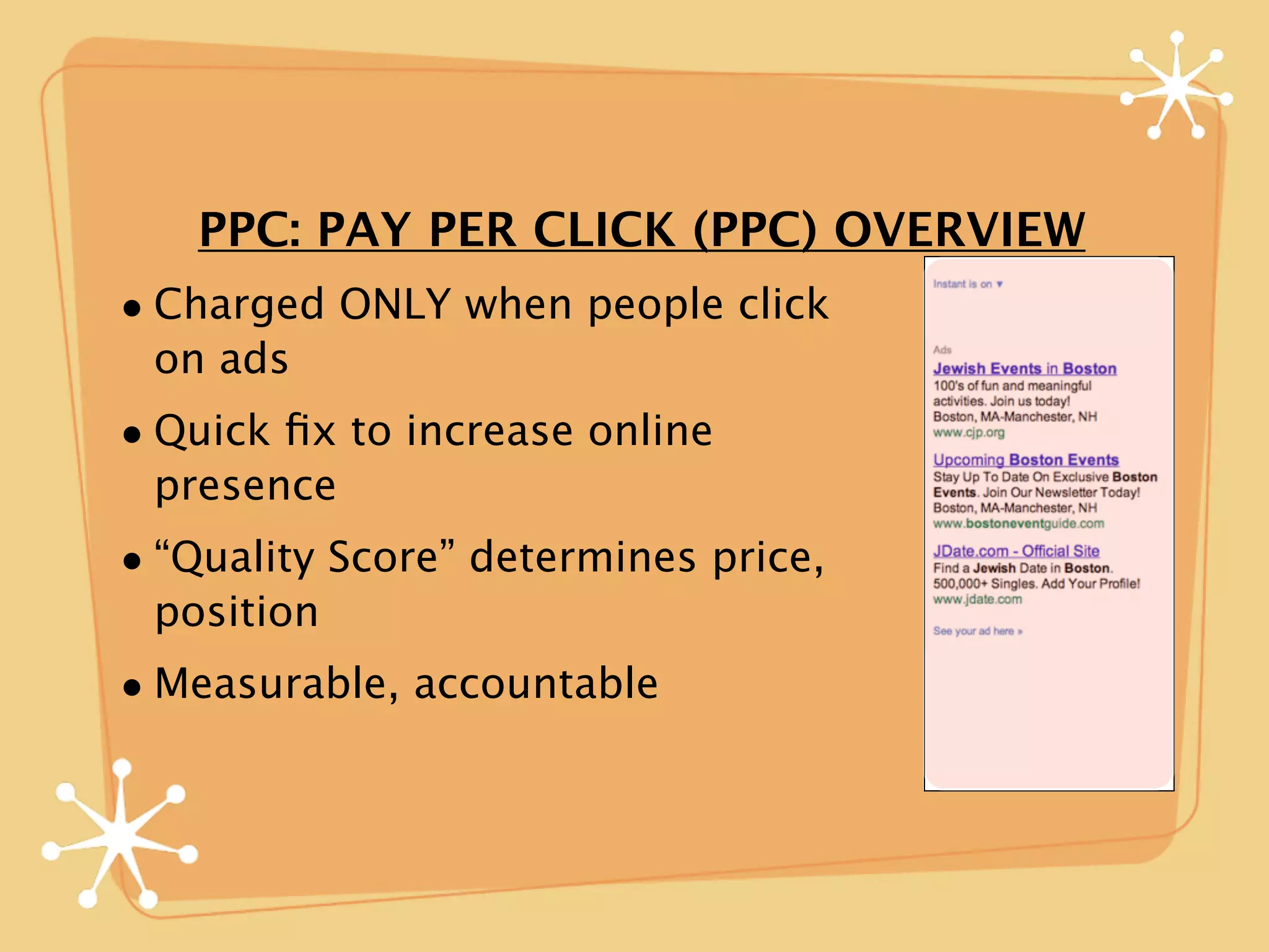 PPC: PAY PER CLICK (PPC) OVERVIEW
• Charged ONLY when people click
 on ads
• Quick ﬁx to increase online
 presence
• “Quality Score” determines price,
 position
• Measurable, accountable
 