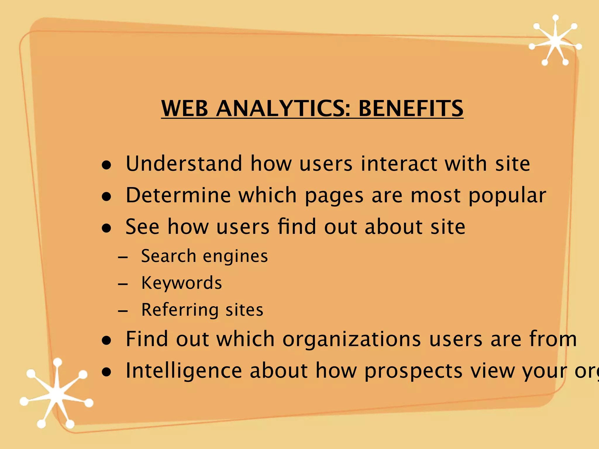 WEB ANALYTICS: BENEFITS

• Understand how users interact with site
• Determine which pages are most popular
• See how users ﬁnd out about site
 - Search engines
 - Keywords
 - Referring sites
• Find out which organizations users are from
• Intelligence about how prospects view your org
 
