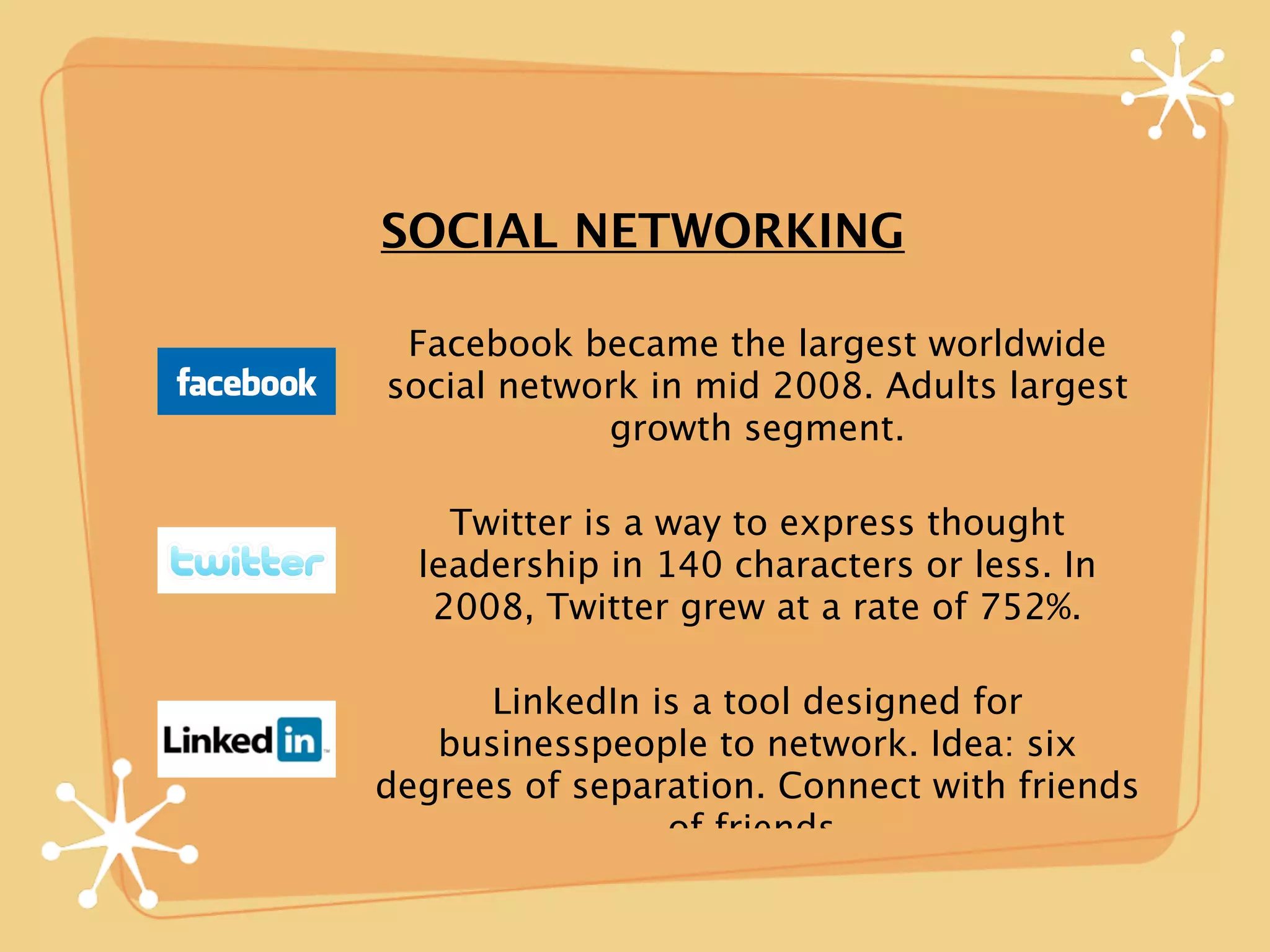 SOCIAL NETWORKING

 Facebook became the largest worldwide
social network in mid 2008. Adults largest
            growth segment.

    Twitter is a way to express thought
  leadership in 140 characters or less. In
   2008, Twitter grew at a rate of 752%.

      LinkedIn is a tool designed for
   businesspeople to network. Idea: six
degrees of separation. Connect with friends
                of friends.
 
