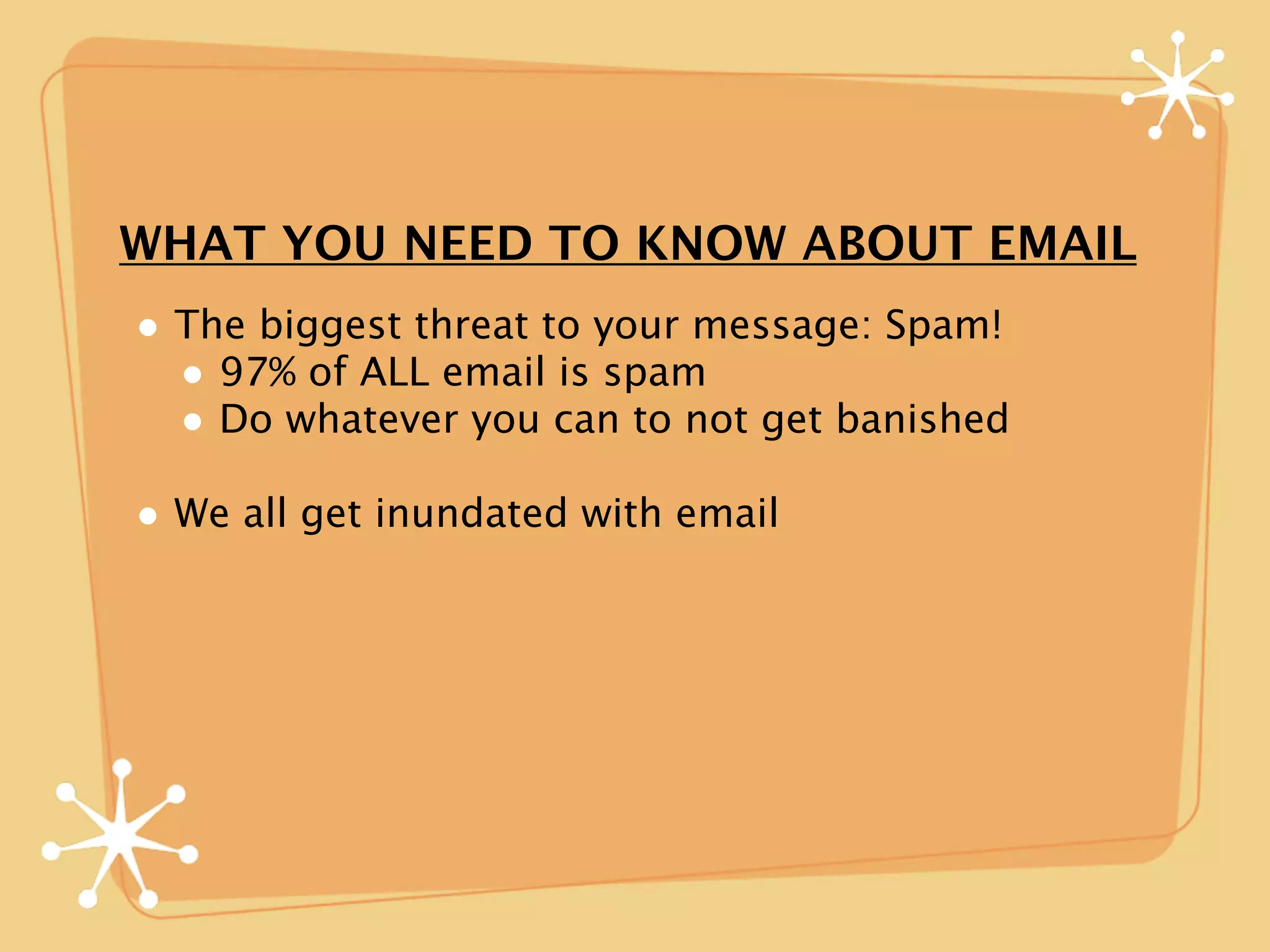 WHAT YOU NEED TO KNOW ABOUT EMAIL
• The biggest threat to your message: Spam!
  • 97% of ALL email is spam
  • Do whatever you can to not get banished
• We all get inundated with email
 