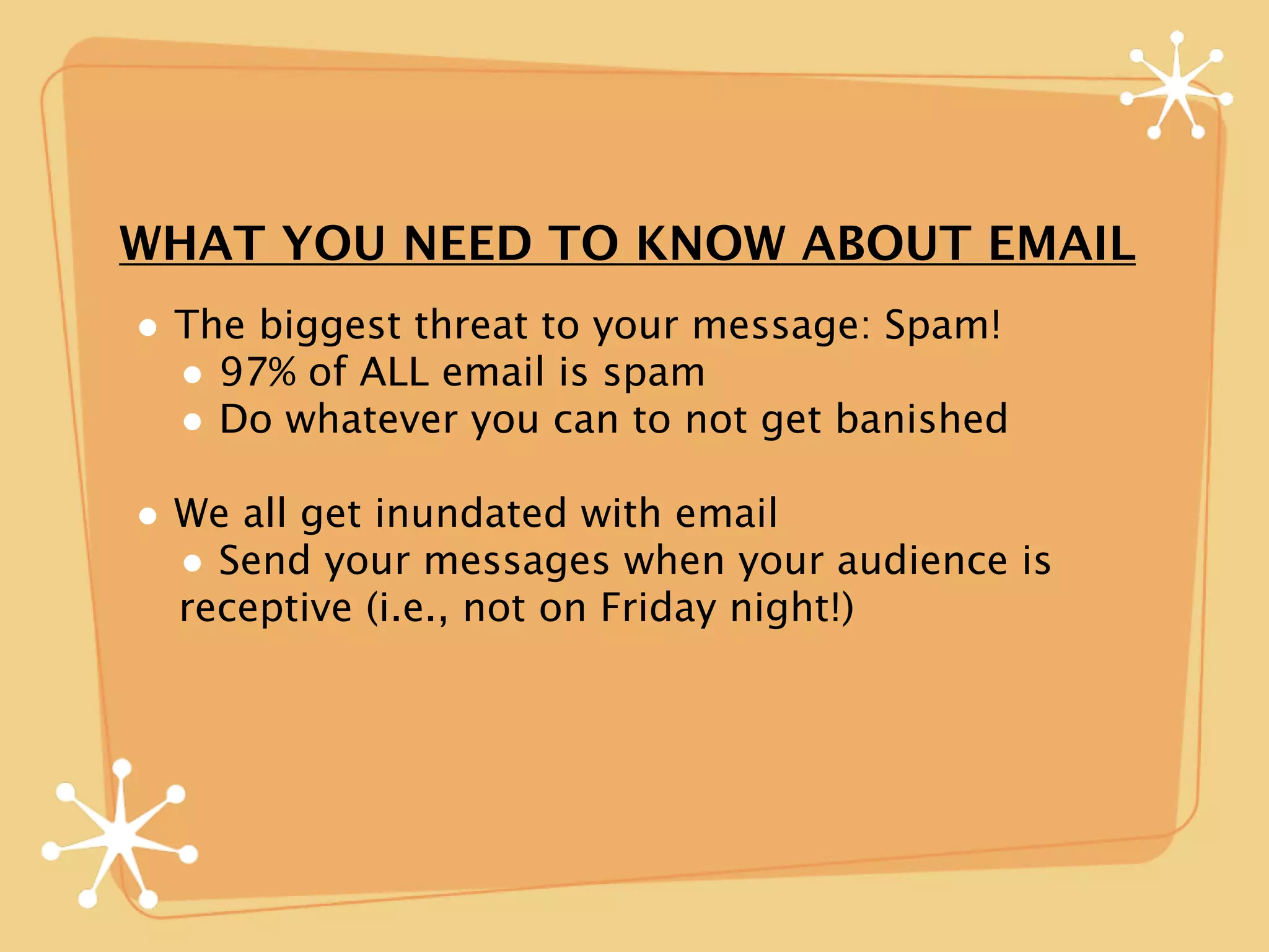 WHAT YOU NEED TO KNOW ABOUT EMAIL
• The biggest threat to your message: Spam!
  • 97% of ALL email is spam
  • Do whatever you can to not get banished
• We all get inundated with email
  • Send your messages when your audience is
  receptive (i.e., not on Friday night!)
 