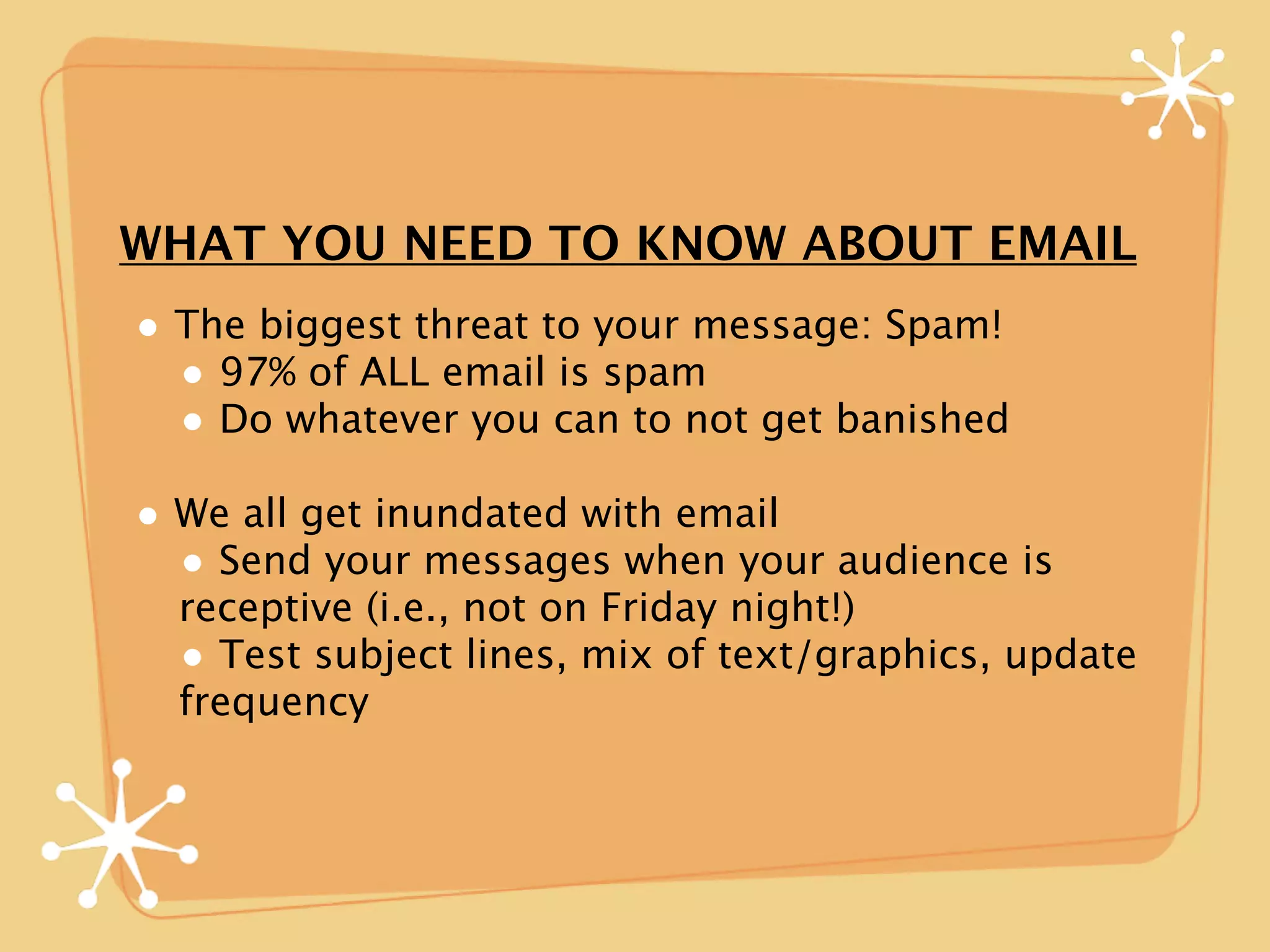WHAT YOU NEED TO KNOW ABOUT EMAIL
• The biggest threat to your message: Spam!
  • 97% of ALL email is spam
  • Do whatever you can to not get banished
• We all get inundated with email
  • Send your messages when your audience is
  receptive (i.e., not on Friday night!)
  • Test subject lines, mix of text/graphics, update
  frequency
 