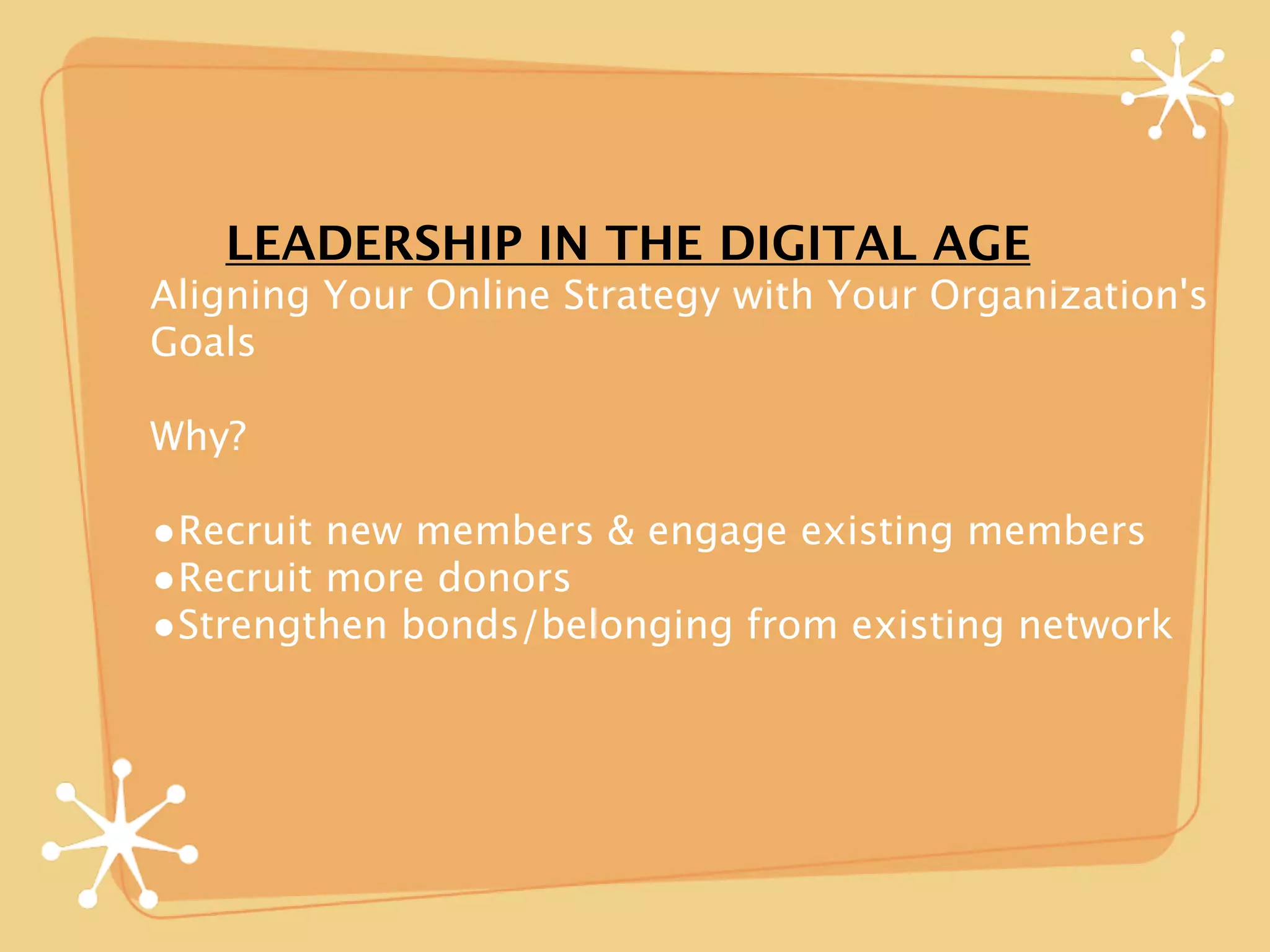 LEADERSHIP IN THE DIGITAL AGE
Aligning Your Online Strategy with Your Organization's
Goals

Why?

•Recruit new members & engage existing members
•Recruit more donors
•Strengthen bonds/belonging from existing network
 