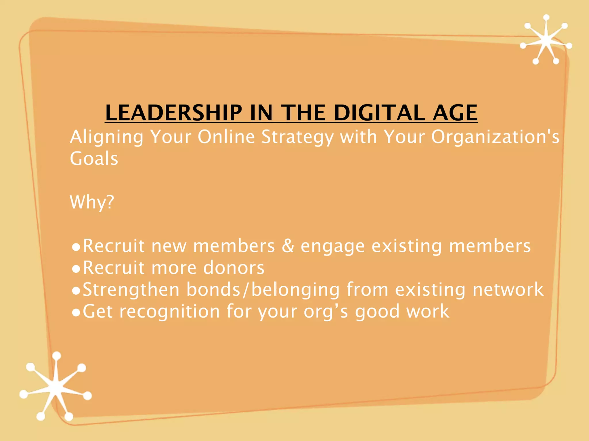 LEADERSHIP IN THE DIGITAL AGE
Aligning Your Online Strategy with Your Organization's
Goals

Why?

•Recruit new members & engage existing members
•Recruit more donors
•Strengthen bonds/belonging from existing network
•Get recognition for your org’s good work
 