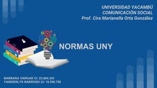 UNIVERSIDAD YACAMBÚ
COMUNICACIÓN SOCIAL
Prof. Cira Marianella Orta González
BARBARA VARGAS CI: 23.804.343
YAISDERLYS BARROSO CI: 19.556.758
NORMAS UNY
 