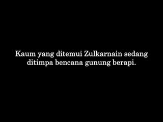 Kaum yang ditemui Zulkarnain sedang
ditimpa bencana gunung berapi.
 